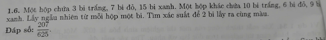 Một hộp chứa 3 bi trắng, 7 bi đỏ, 15 bi xanh. Một hộp khác chứa 10 bi trắng, 6 bi đỏ, 9 b 
xanh. Lấy ngẫu nhiên từ mỗi hộp một bi. Tìm xác suất để 2 bi lấy ra cùng màu. 
Đáp số:  207/625 .
