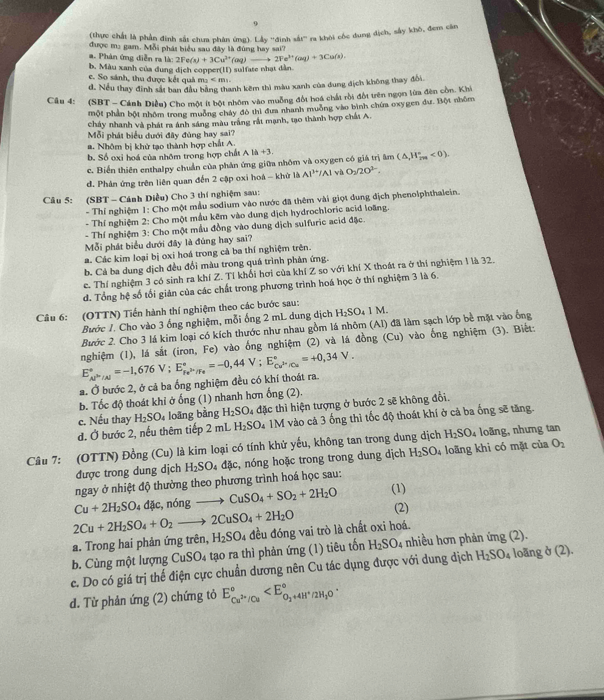 9
(thực chất là phần đinh sắt chưa phản ứng). Lhy^(rightarrow) định sắt'' ra khỏi cốc dung dịch, sấy khô, đem cân
được m2 gam. Mỗi phát biểu sau đây là đúng hay sai?
a. Phản ứng diễn ra là: 2Fe(s)+3Cu^(2+)(aq)to 2Fe^(3+)(aq)+3Cu(s).
b. Màu xanh của dung dịch copper(II) sulfate nhạt dần.
c. So sánh, thu được kết quả m_2
d. Nếu thay định sắt ban đầu bằng thanh kẽm thì màu xanh của dung dịch không thay đổi
Câu 4: (SBT - Cánh Diều) Cho một ít bột nhôm vào muỗng đốt hoá chất rồi đốt trên ngọn lùa đèn cồn. Khí
một phần bột nhôm trong muỗng cháy đỏ thì đưa nhanh muỗng vào bình chứa oxygen dư. Bột nhôm
cháy nhanh và phát ra ánh sáng màu trắng rất mạnh, tạo thành hợp chất A.
Mỗi phát biểu dưới đây đúng hay sai?
a. Nhôm bị khử tạo thành hợp chất A.
b. Số oxi hoá của nhôm trong hợp chất A 1a+3.
c. Biến thiên enthalpy chuẩn của phản ứng giữa nhôm và oxygen có giá trị âm (△ ,H_(298)°<0).
d. Phản ứng trên liên quan đến 2 cặp oxi hoá - khử là Al^(3+)/AlvaO_2/2O^(2-).
Câu 5: (SBT - Cánh Diều) Cho 3 thí nghiệm sau:
- Thí nghiệm 1: Cho một mầu sodium vào nước đã thêm vài giọt dung dịch phenolphthalein.
- Thí nghiệm 2: Cho một mầu kẽm vào dung dịch hydrochloric acid loãng.
- Thí nghiệm 3: Cho một mầu đồng vào dung dịch sulfuric acid đặc.
Mỗi phát biểu dưới đây là đúng hay sai?
a. Các kim loại bị oxi hoá trong cả ba thí nghiệm trên.
b. Cả ba dung dịch đều đổi màu trong quá trình phản ứng.
c. Thí nghiệm 3 có sinh ra khí Z. Tỉ khối hơi của khí Z so với khí X thoát ra ở thí nghiệm 1 là 32.
d. Tổng hệ số tối giản của các chất trong phương trình hoá học ở thí nghiệm 3 là 6.
Câu 6: (OTTN) Tiến hành thí nghiệm theo các bước sau:
Bước 1. Cho vào 3 ống nghiệm, mỗi ống 2 mL dung dịch H₂SO₄ 1 M.
Bước 2. Cho 3 lá kim loại có kích thước như nhau gồm lá nhôm (Al) đã làm sạch lớp bề mặt vào ống
nghiệm (1), lá sắt (iron, Fe) vào ống nghiệm (2) và lá đồng (Cu) vào ống nghiệm (3). Biết:
E_Al^(3+)/Al^circ =-1,676V;E_Fe^(2+)/Fe^circ =-0,44V;E_Cu^(2+)/Cu^circ =+0,34V.
a. Ở bước 2, ở cả ba ống nghiệm đều có khí thoát ra.
b. Tốc độ thoát khi ở ống (1) nhanh hơn ống (2).
c. Nếu thay H_2SO_4 loãng bằng H_2SO_4 4 đặc thì hiện tượng ở bước 2 sẽ không đổi.
d. Ở bước 2, nếu thêm tiếp 2 mL H_2SO4 a 1M vào cả 3 ống thì tốc độ thoát khí ở cả ba ống sẽ tăng.
Câu 7: (OTTN) Đồng (Cu) là kim loại có tính khử yếu, không tan trong dung dịch H_2SO_4 loãng, nhưng tan
được trong dung dịch H_2SO_4dac , nóng hoặc trong trong dung dịch H_2SO_4 loãng khi có mặt của O_2
ngay ở nhiệt độ thường theo phương trình hoá học sau:
Cu+2H_2SO_4dac,n6ngto CuSO_4+SO_2+2H_2O
(1)
2Cu+2H_2SO_4+O_2to 2CuSO_4+2H_2O
(2)
a. Trong hai phản ứng trên, H_2SO_4 đều đóng vai trò là chất oxi hoá.
b. Cùng một lượng CuSO_4 tạo ra thì phản ứng (1) tiêu tốn H_2SO_4 nhiều hơn phản ứng (2).
c. Do có giá trị thế điện cực chuẩn dương nên Cu tác dụng được với dung dịch H_2SO_4 loãng ở (2)
d. Từ phản ứng (2) chứng tỏ E_Cu^(2+)/Cu^circ 