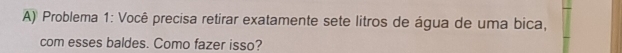 Problema 1: Você precisa retirar exatamente sete litros de água de uma bica, 
com esses baldes. Como fazer isso?