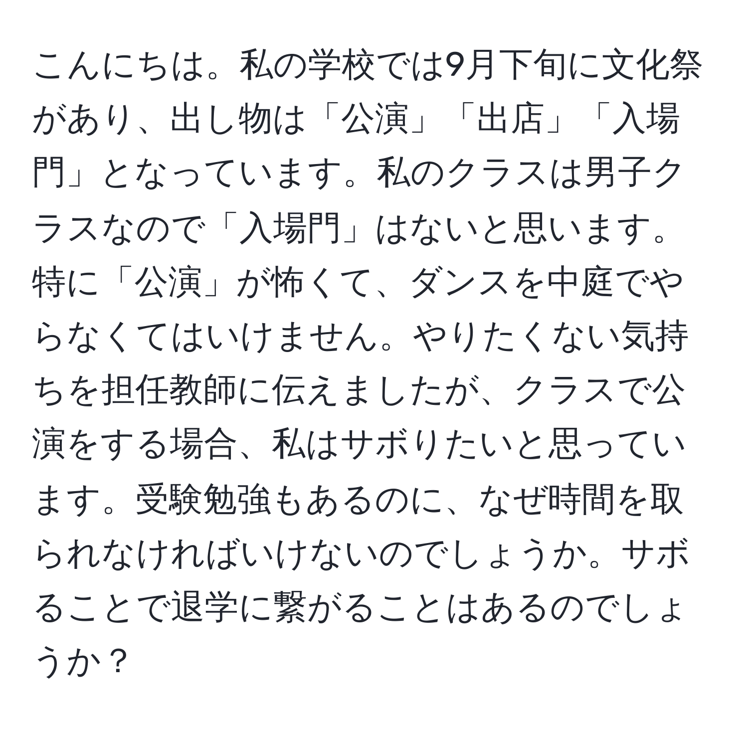 こんにちは。私の学校では9月下旬に文化祭があり、出し物は「公演」「出店」「入場門」となっています。私のクラスは男子クラスなので「入場門」はないと思います。特に「公演」が怖くて、ダンスを中庭でやらなくてはいけません。やりたくない気持ちを担任教師に伝えましたが、クラスで公演をする場合、私はサボりたいと思っています。受験勉強もあるのに、なぜ時間を取られなければいけないのでしょうか。サボることで退学に繋がることはあるのでしょうか？