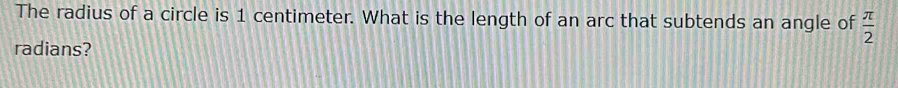 The radius of a circle is 1 centimeter. What is the length of an arc that subtends an angle of  π /2 
radians?