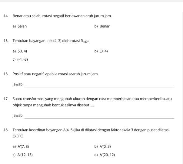 Benar atau salah, rotasi negatif berlawanan arah jarum jam.
a) Salah b) Benar
15. Tentukan bayangan titik (4,3) oleh rotasi R_180°
a) (-3,4) b) (3,4)
C) (-4,-3)
16. Posiitf atau negatif, apabila rotasi searah jarum jam.
_
Jawab.
17. Suatu transformasi yang mengubah ukuran dengan cara memperbesar atau memperkecil suatu
objek tanpa mengubah bentuk aslinya disebut ....
_
Jawab.
18. Tentukan koordinat bayangan A(4,5) jika di dilatasi dengan faktor skala 3 dengan pusat dilatasi
O(0,0)
a) A'(7,8) b) A'(0,3)
C) A'(12,15) d) A'(20,12)