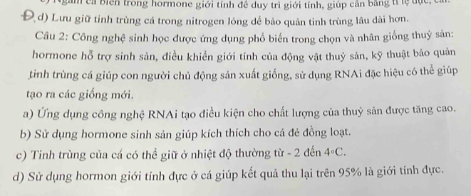 Ngàm ca biên trong hormone giới tính đề duy trì giới tính, giúp cân bằng tí lệ đục,
d) Lưu giữ tinh trùng cá trong nitrogen lỏng dể bảo quản tinh trùng lâu dài hơn.
Câu 2: Công nghệ sinh học được ứng dụng phổ biến trong chọn và nhân giống thuỷ sản:
hormone hỗ trợ sinh sản, điều khiển giới tính của động vật thuỷ sản, kỹ thuật bảo quản
tình trùng cá giúp con người chủ động sản xuất giống, sử dụng RNAi đặc hiệu có thể giúp
tạo ra các giống mới.
a) Ứng dụng công nghệ RNAi tạo điều kiện cho chất lượng của thuỷ sản được tăng cao.
b) Sử dụng hormone sinh sản giúp kích thích cho cá đẻ đồng loạt.
c) Tinh trùng của cá có thể giữ ở nhiệt độ thường từ - 2 đến 4°C.
d) Sử dụng hormon giới tính đực ở cá giúp kết quả thu lại trên 95% là giới tính đực.