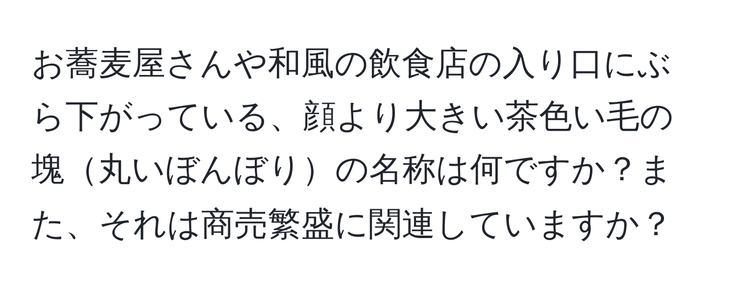 お蕎麦屋さんや和風の飲食店の入り口にぶら下がっている、顔より大きい茶色い毛の塊丸いぼんぼりの名称は何ですか？また、それは商売繁盛に関連していますか？