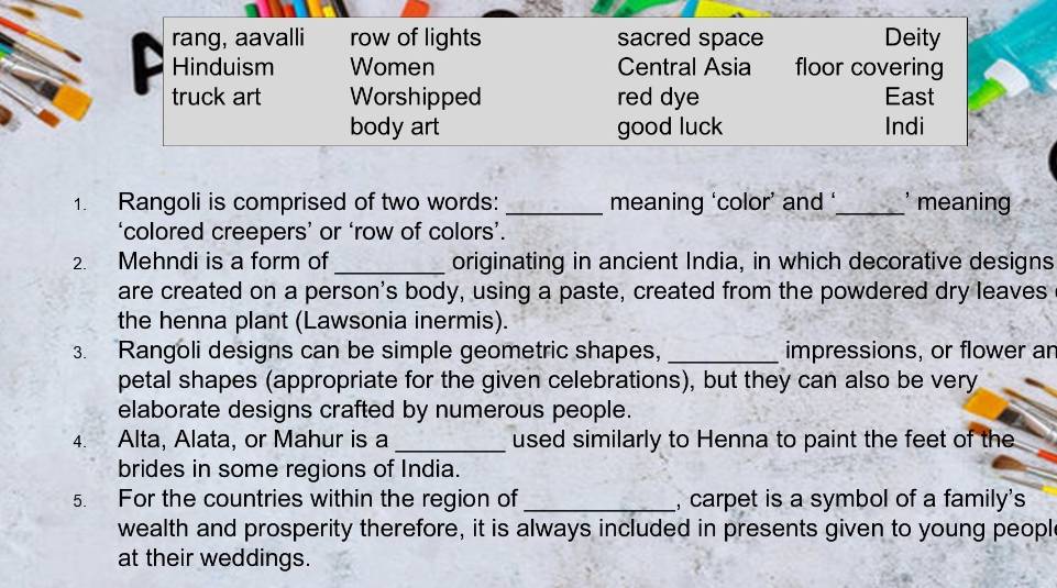 rang, aavalli row of lights sacred space Deity 
Hinduism Women Central Asia floor covering 
truck art Worshipped red dye East 
body art good luck Indi 
1. Rangoli is comprised of two words: _meaning ‘color’ and ‘_ meaning 
‘colored creepers’ or ‘row of colors’. 
2. Mehndi is a form of _originating in ancient India, in which decorative designs 
are created on a person's body, using a paste, created from the powdered dry leaves 
the henna plant (Lawsonia inermis). 
3. Rangoli designs can be simple geometric shapes, _impressions, or flower an 
petal shapes (appropriate for the given celebrations), but they can also be very 
elaborate designs crafted by numerous people. 
4. Alta, Alata, or Mahur is a _used similarly to Henna to paint the feet of the 
brides in some regions of India. 
5. For the countries within the region of_ , carpet is a symbol of a family's 
wealth and prosperity therefore, it is always included in presents given to young peopl 
at their weddings.