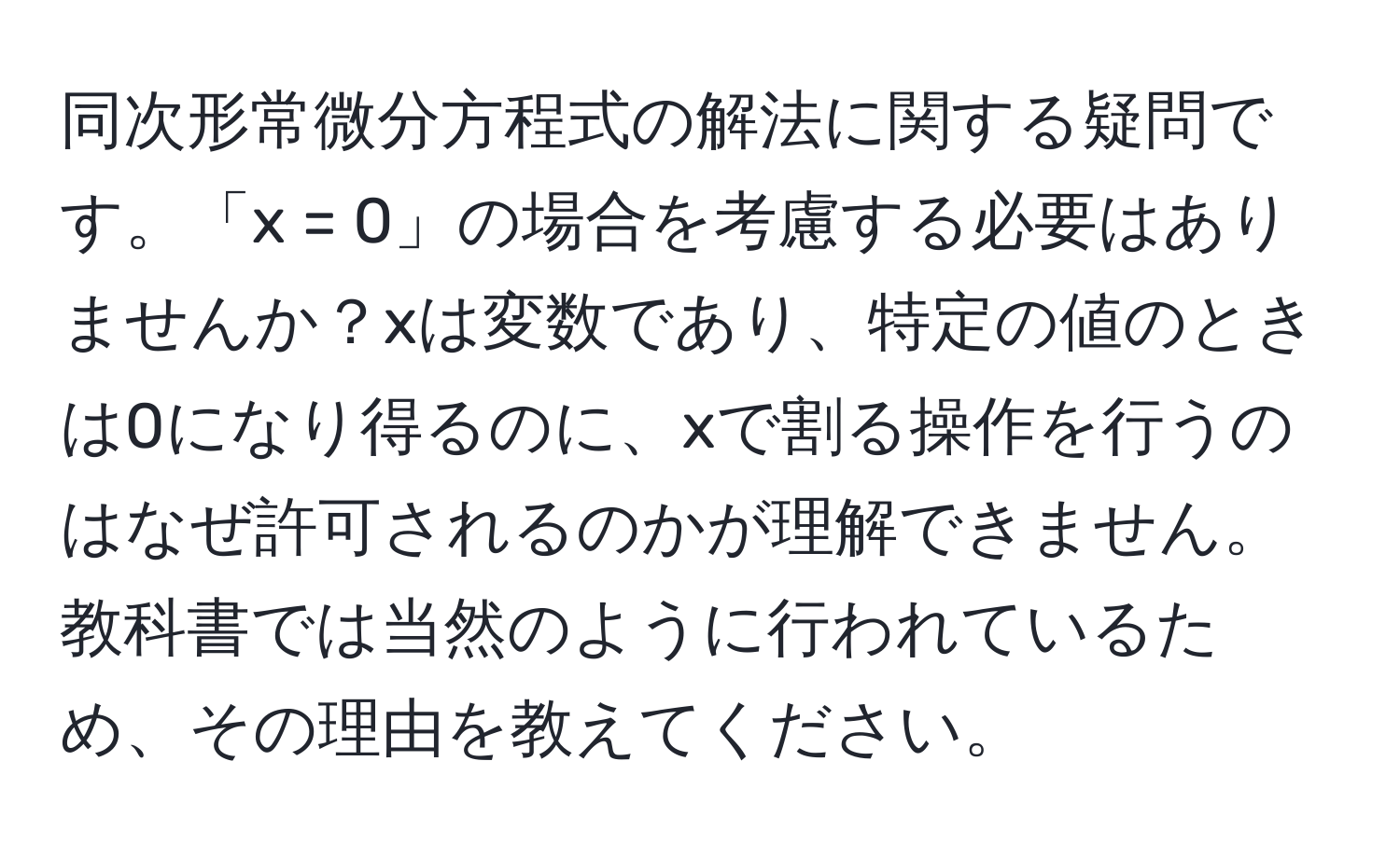 同次形常微分方程式の解法に関する疑問です。「x = 0」の場合を考慮する必要はありませんか？xは変数であり、特定の値のときは0になり得るのに、xで割る操作を行うのはなぜ許可されるのかが理解できません。教科書では当然のように行われているため、その理由を教えてください。