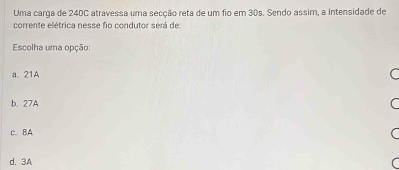 Uma carga de 240C atravessa uma secção reta de um fio em 30s. Sendo assim, a intensidade de
corrente elétrica nesse fio condutor será de:
Escolha uma opção:
a. 21A
b. 27A
c. 8A
d. 3A