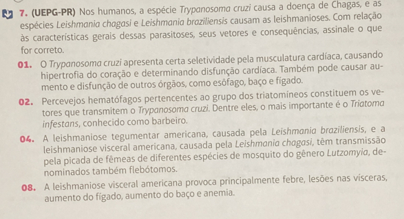 (UEPG-PR) Nos humanos, a espécie Trypanosoma cruzi causa a doença de Chagas, e as 
espécies Leishmania chagasi e Leishmania braziliensis causam as leishmanioses. Com relação 
às características gerais dessas parasitoses, seus vetores e consequências, assinale o que 
for correto. 
01. O Trypanosoma cruzi apresenta certa seletividade pela musculatura cardíaca, causando 
hipertrofia do coração e determinando disfunção cardíaca. Também pode causar au- 
mento e disfunção de outros órgãos, como esôfago, baço e fígado. 
02. Percevejos hematófagos pertencentes ao grupo dos triatomíneos constituem os ve- 
tores que transmitem o Trypanosoma cruzi. Dentre eles, o mais importante é o Triatoma 
infestans, conhecido como barbeiro. 
04. A leishmaniose tegumentar americana, causada pela Leishmania braziliensis, e a 
leishmaniose visceral americana, causada pela Leishmania chagasi, têm transmissão 
pela picada de fêmeas de diferentes espécies de mosquito do gênero Lutzomyia, de- 
nominados também flebótomos. 
08. A leishmaniose visceral americana provoca principalmente febre, lesões nas vísceras, 
aumento do fígado, aumento do baço e anemia.