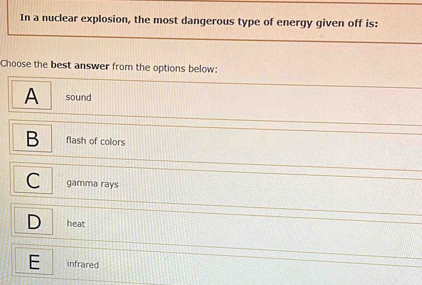 In a nuclear explosion, the most dangerous type of energy given off is:
Choose the best answer from the options below:
A sound
B flash of colors
gamma rays
D heat
E infrared