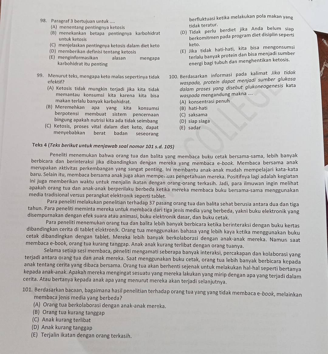 Paragraf 3 bertujuan untuk .... berfluktuasi ketika melakukan pola makan yang
(A) menentang pentingnya ketosis
tidak teratur.
(B) menekankan betapa pentingnya karbohidrat (D) Tidak perlu berdiet jika Anda belum siap
untuk ketosis
berkomitmen pada program diet disiplin seperti
(C) menjelaskan pentingnya ketosis dalam diet keto keto.
(D) memberikan definisi tentang ketosis
(E) Jika tidak hati-hati, kita bisa mengonsumsi
(E) menginformasikan alasan mengapa terlalu banyak protein dan bisa menjadi sumber
karbohidrat itu penting
energi bagi tubuh dan menghentikan ketosis.
99. Menurut teks, mengapa keto malas sepertinya tidak 100. Berdasarkan informasi pada kalimat Jika tidɑk
efektif?
waspada, protein dapat menjadi sumber glukosa
(A) Ketosis tidak mungkin terjadi jika kita tidak dalam proses yang disebut glukoneogenesis kata
memantau konsumsi kita karena kita bisa wɑspada mengandung makna ....
makan terlalu banyak karbohidrat. (A) konsentrasi penuh
(B) Meremehkan apa yang kita konsumsi (B) hati-hati
berpotensi membuat sistem pencernaan (C) saksama
bingung apakah nutrisi kita ada tidak seimbang (D) siap siaga
(C) Ketosis, proses vital dalam diet keto, dapat (E) sadar
menyebabkan berat badan seseoran
Teks 4 (Teks berikut untuk menjawab soal nomor 101 s.d. 105)
Peneliti menemukan bahwa orang tua dan balita yang membaca buku cetak bersama-sama, lebih banyak
berbicara dan berinteraksi jika dibandingkan dengan mereka yang membaca e-book. Membaca bersama anak
merupakan aktivitas perkembangan yang sangat penting. Ini membantu anak-anak mudah mempelajari kata-kata
baru. Selain itu, membaca bersama anak juga akan memperuas pengetahuan mereka. Positifnya lagi adalah kegiatan
ini juga memberikan waktu untuk menjalin ikatan dengan orang-orang terkasih. Jadi, para ilmuwan ingin melihat
apakah orang tua dan anak-anak berperilaku berbeda ketika mereka membaca buku bersama-sama menggunakan
media tradisional versus perangkat elektronik seperti tablet.
Para peneliti melakukan penelitian terhadap 37 pasang orang tua dan balita sehat berusia antara dua dan tiga
tahun. Para peneliti meminta mereka untuk membaca dari tiga jenis media yang berbeda, yakni buku elektronik yang
disempurnakan dengan efek suara atau animasi, buku elektronik dasar, dan buku cetak.
Para peneliti menemukan orang tua dan balita lebih banyak berbicara ketika berinteraksi dengan buku kertas
dibandingkan cerita di tablet elektronik. Orang tua menggunakan bahasa yang lebih kaya ketika menggunakan buku
cetak dibandingkan dengan tablet. Mereka lebih banyak berkolaborasi dengan anak-anak mereka. Namun saat
membaca e-book, orang tua kurang tanggap. Anak· anak kurang terlibat dengan orang tuanya.
Selama setiap sesi membaca, peneliti mengamati seberapa banyak interaksi, percakapan dan kolaborasi yang
terjadi antara orang tua dan anak mereka. Saat menggunakan buku cetak, orang tua lebih banyak berbicara kepada
anak tentang cerita yang dibaca bersama. Orang tua akan berhenti sejenak untuk melakukan hal-hal seperti bertanya
kepada anak-anak. Apakah mereka mengingat sesuatu yang mereka lakukan yang mirip dengan apa yang terjadi dalam
cerita. Atau bertanya kepada anak apa yang menurut mereka akan terjadi selanjutnya.
101. Berdasarkan bacaan, bagaimana hasil penelitian terhadap orang tua yang yang tidak membaca e-book, melainkan
membaca jenis media yang berbeda?
(A) Orang tua berkolaborasi dengan anak-anak mereka.
(B) Orang tua kurang tanggap
(C) Anak kurang terlibat
(D) Anak kurang tanggap
(E) Terjalin ikatan dengan orang terkasih.