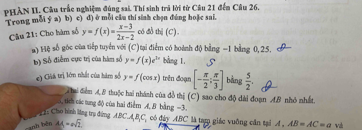 PHÀN II. Câu trắc nghiệm đúng sai. Thí sinh trả lời từ Câu 21 đến Câu 26. 
Trong mỗi ý a) b) c) d) ở mỗi câu thí sinh chọn đúng hoặc sai. 
Câu 21: Cho hàm số y=f(x)= (x-3)/2x-2  có đồ thị (C). 
a) Hệ số góc của tiếp tuyến với (C)tại điểm có hoành độ bằng −1 bằng 0, 25. 
b) Số điểm cực trị của hàm số y=f(x)e^(2x) bằng 1. S 
c) Giá trị lớn nhất của hàm số y=f(cos x) trên đoạn [- π /2 ; π /3 ] bằng  5/2 . 
A hai điểm A,B thuộc hai nhánh của đồ thị (C) sao cho độ dài đoạn AB nhỏ nhất. 
5, tích các tung độ của hai điểm A, B bằng −3. 
22: Cho hình lăng trụ đứng ABC.. A_1B_1C_1 có đáy ABC là tam giác vuông cân tại A , 
canh bên AA_1=asqrt(2). AB=AC=a và