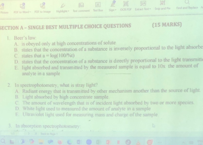 a
Picture POF to Word = PDF to Iruge High5gM= Texd comment Vect Bos Sign = OCR PDF Extract Tiont + Snip and Fin Tind and Replace A
SECTION A - SINGLE BEST MULTIPLE CHOICE QUESTIONS (15 MARKS)
1. Beer’s law:
A. is obeyed only at high concentrations of solute
B. states that the concentration of a substance is inversely proportional to the light absorbe
C. states that a=log (100/% t)
D. states that the concentration of a substance is directly proportional to the light transmitt
E. light absorbed and transmitted by the measured sample is equal to 10x the amount of
analyte in a sample
2. In spectrophotometry, what is stray light?
A. Radiant energy that is transmitted by other mechanism another than the source of light.
B. Light absorbed by high concentrate sample.
C. The amount of wavelength that is of incident light absorbed by two or more species.
D. White light used to measured the amount of analyte in a sample
E. Ultraviolet light used for measuring mass and charge of the sample
3. In absorption spectrophotometry:
,.