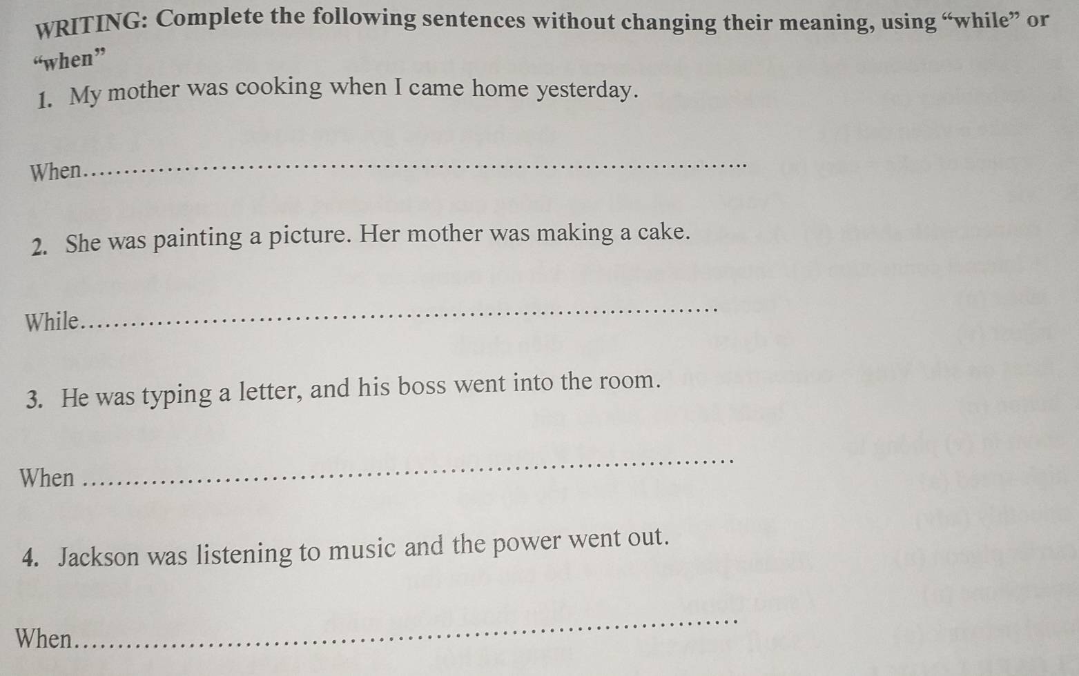 WRITING: Complete the following sentences without changing their meaning, using “while” or 
“when” 
1. My mother was cooking when I came home yesterday. 
When. 
_ 
2. She was painting a picture. Her mother was making a cake. 
While 
_ 
3. He was typing a letter, and his boss went into the room. 
When 
_ 
4. Jackson was listening to music and the power went out. 
When 
_