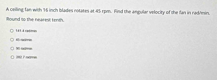 A ceiling fan with 16 inch blades rotates at 45 rpm. Find the angular velocity of the fan in rad/min.
Round to the nearest tenth.
141.4 rad/min
45 rad/min
90 rad/min
282.7 rad/min