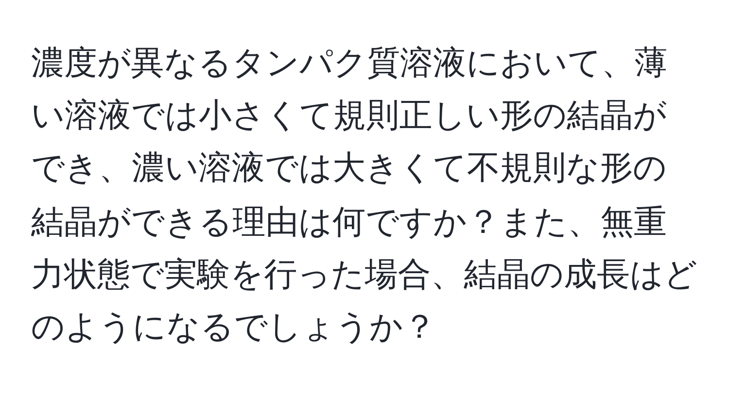 濃度が異なるタンパク質溶液において、薄い溶液では小さくて規則正しい形の結晶ができ、濃い溶液では大きくて不規則な形の結晶ができる理由は何ですか？また、無重力状態で実験を行った場合、結晶の成長はどのようになるでしょうか？