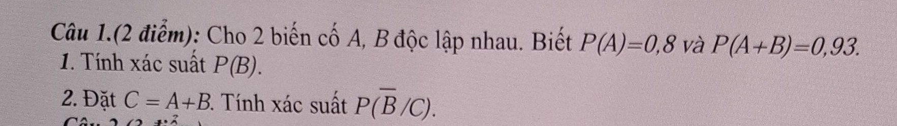 Câu 1.(2 điểm): Cho 2 biến cố A, B độc lập nhau. Biết P(A)=0,8 và P(A+B)=0,93. 
1. Tính xác suất P(B). 
2. Đặt C=A+B 3. Tính xác suất P(overline B/C).