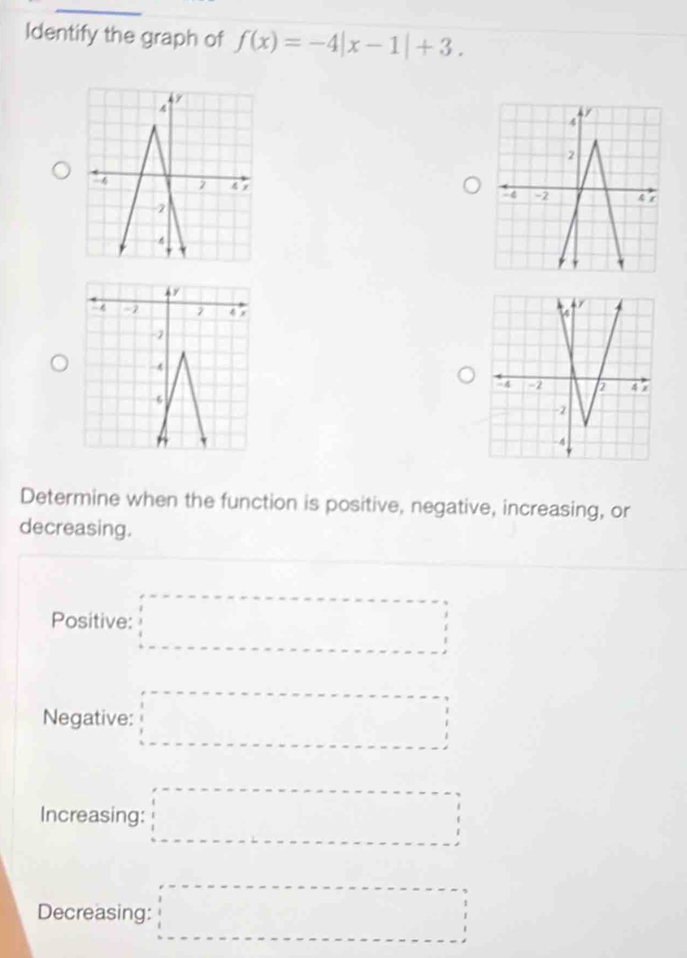 Identify the graph of f(x)=-4|x-1|+3. 
Determine when the function is positive, negative, increasing, or 
decreasing. 
Positive: □ 
Negative: □ 
Increasing: □ 
Decreasing: □