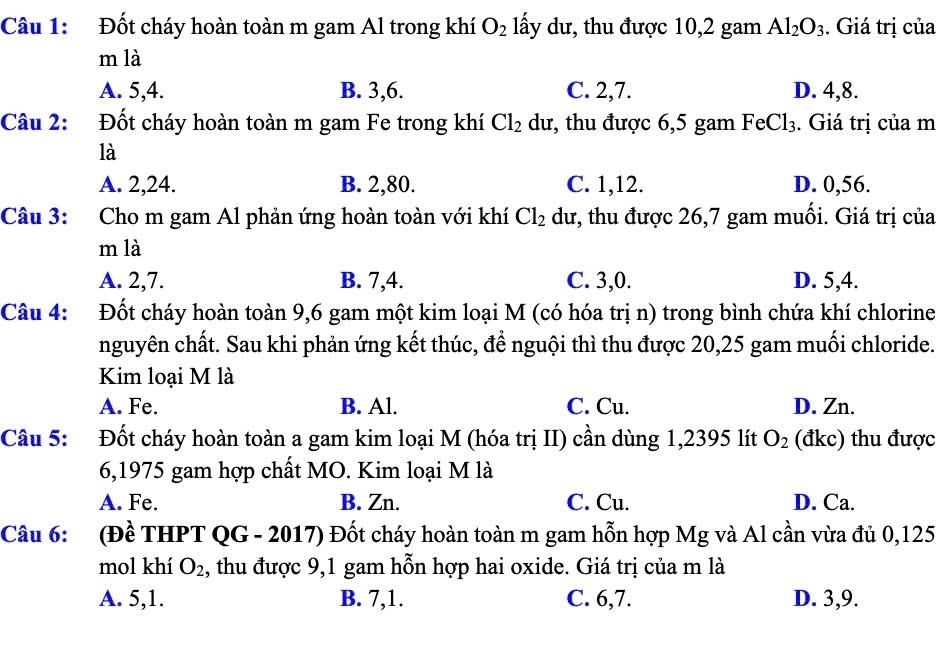 Đốt cháy hoàn toàn m gam Al trong khí O_2 lấy dư, thu được 10,2 gam Al_2O_3. Giá trị của
m là
A. 5,4. B. 3,6. C. 2,7. D. 4,8.
Câu 2: Đốt cháy hoàn toàn m gam Fe trong khí Cl_2 dư, thu được 6,5 gam FeCl_3. Giá trị của m
là
A. 2,24. B. 2,80. C. 1,12. D. 0,56.
Câu 3: Cho m gam Al phản ứng hoàn toàn với khí Cl_2 dư, thu được 26,7 gam muối. Giá trị của
m là
A. 2,7. B. 7,4. C. 3,0. D. 5,4.
Câu 4: Đốt cháy hoàn toàn 9,6 gam một kim loại M (có hóa trị n) trong bình chứa khí chlorine
nguyên chất. Sau khi phản ứng kết thúc, để nguội thì thu được 20,25 gam muối chloride.
Kim loại M là
A. Fe. B. Al. C. Cu. D. Zn.
Câu 5: Đốt cháy hoàn toàn a gam kim loại M (hóa trị II) cần dùng 1,2395 lít O_2 (đkc) thu được
6,1975 gam hợp chất MO. Kim loại M là
A. Fe. B. Zn. C. Cu. D. Ca.
Câu 6: (Đề THPT QG - 2017) Đốt cháy hoàn toàn m gam hỗn hợp Mg và Al cần vừa đủ 0,125
mol khí O_2 1, thu được 9,1 gam hỗn hợp hai oxide. Giá trị của m là
A. 5,1. B. 7,1. C. 6,7. D. 3,9.