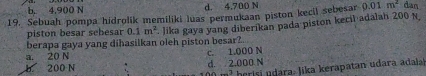 b. 4,900 N d. 4,700 N
19. Sebuah pompa hidrolik memiliki luas permukaan piston kecil sebesar 0.01m^2 dan
berapa gaya yang dihasilkan oleh piston besar?. lika gaya yang diberikan pada piston kecil adalah 200 N,
piston besar sebesar 0.1m^2
a. 20 N
b. 200 N d. 2.000 N c. 1.000 N
herisi ara. Jika kerapatan udara adaa