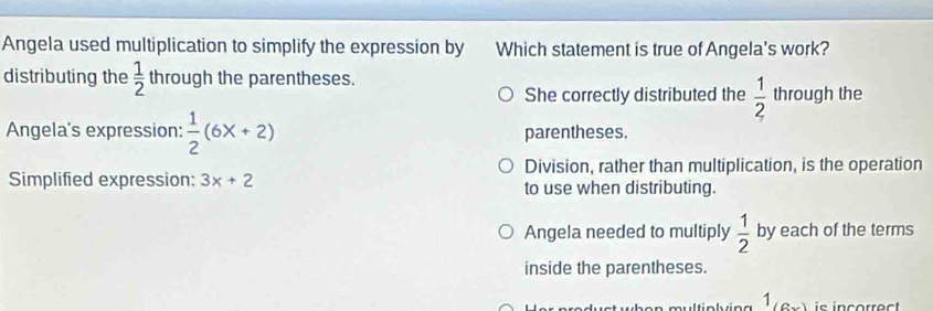 Angela used multiplication to simplify the expression by Which statement is true of Angela's work?
distributing the  1/2  through the parentheses.
She correctly distributed the  1/2  through the
Angela's expression:  1/2 (6x+2) parentheses.
Division, rather than multiplication, is the operation
Simplified expression: 3x+2 to use when distributing.
Angela needed to multiply  1/2  by each of the terms
inside the parentheses.
1 (6x) is incorrect