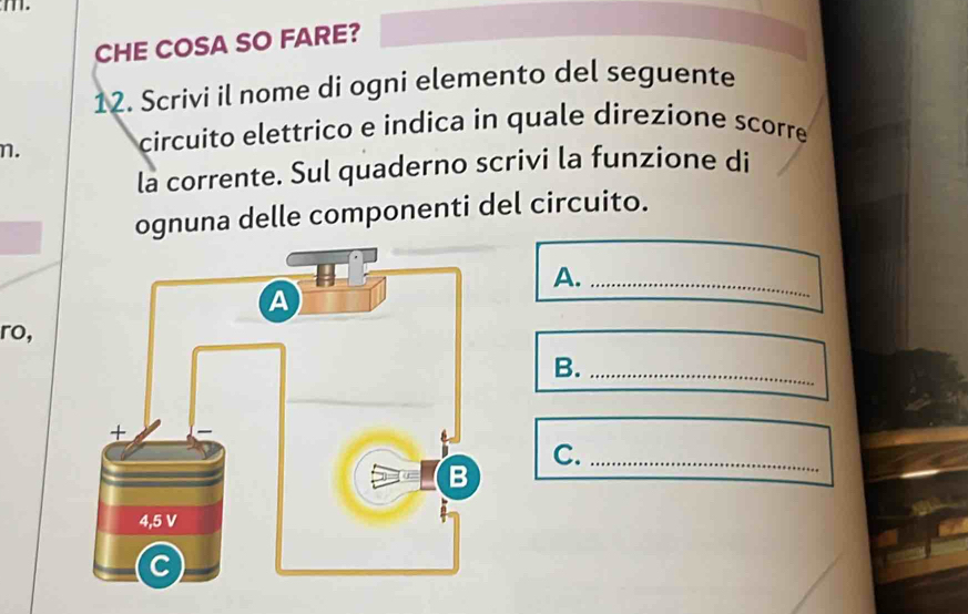 CHE COSA SO FARE? 
12. Scrivi il nome di ogni elemento del seguente 
n. 
circuito elettrico e indica in quale direzione scorre 
la corrente. Sul quaderno scrivi la funzione di 
ognuna delle componenti del circuito. 
A._ 
ro, 
B._ 
C._