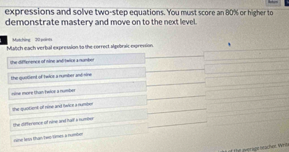 expressions and solve two-step equations. You must score an 80% or higher to
demonstrate mastery and move on to the next level.
Matching 20 points
Match each verbal expression to the correct algebraic expression.
the difference of nine and twice a number
the quotient of twice a number and nine
nine more than twice a number
the quotient of nine and twice a number
the difference of nine and half a number
nine less than two times a number
the erage teacher Writ