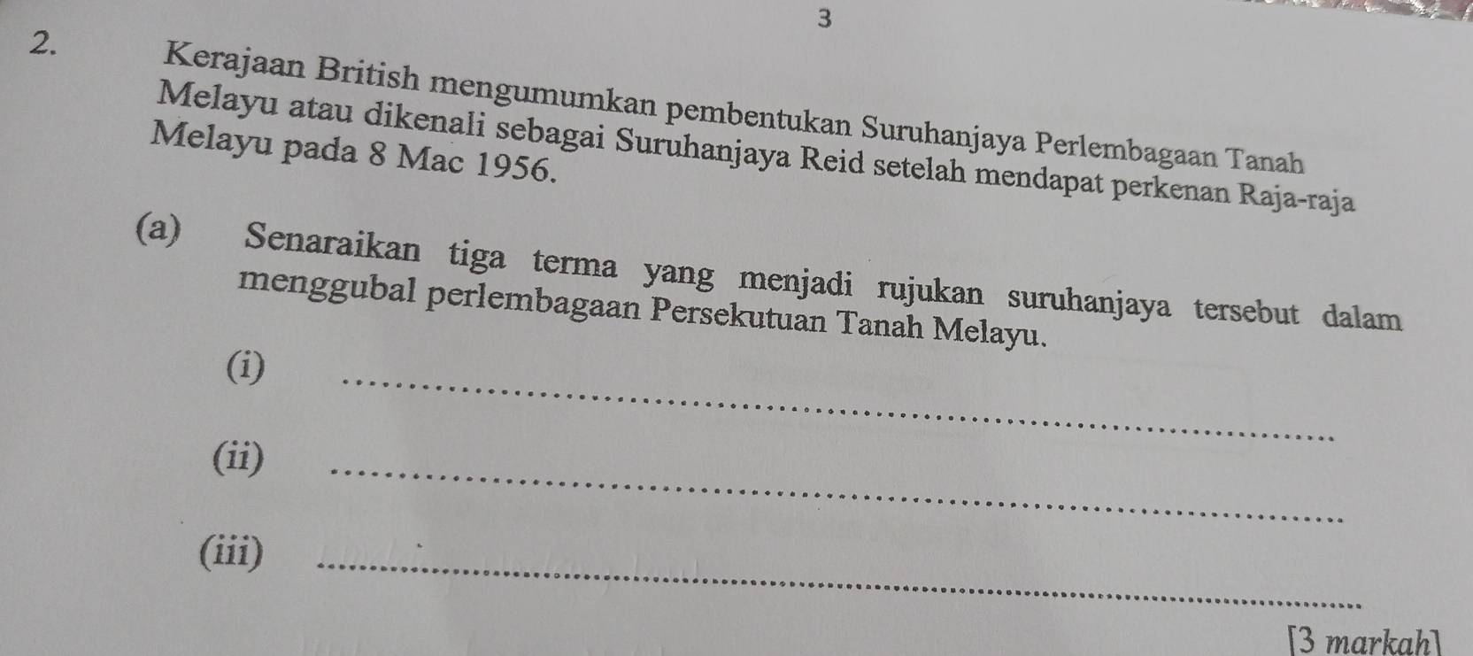 3 
2. Kerajaan British mengumumkan pembentukan Suruhanjaya Perlembagaan Tanah 
Melayu atau dikenali sebagai Suruhanjaya Reid setelah mendapat perkenan Raja-raja 
Melayu pada 8 Mac 1956. 
(a) Senaraikan tiga terma yang menjadi rujukan suruhanjaya tersebut dalam 
menggubal perlembagaan Persekutuan Tanah Melayu. 
(i) 
_ 
(ii) 
_ 
(iii)_ 
[3 markah]