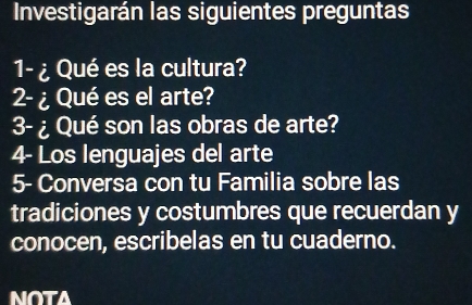 Investigarán las siguientes preguntas 
1- ¿Qué es la cultura? 
2-¿Qué es el arte? 
3-¿ Qué son las obras de arte? 
4- Los lenguajes del arte 
5- Conversa con tu Familia sobre las 
tradiciones y costumbres que recuerdan y 
conocen, escribelas en tu cuaderno. 
NOTA