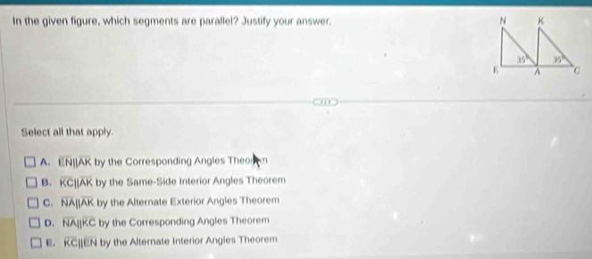 In the given figure, which segments are parallel? Justify your answer. 
Select all that apply
A. overline ENparallel overline AK by the Corresponding Angles Theor m
B. overline KCparallel overline AK by the Same-Side Interior Angles Theorem
C. overline NAparallel overline AK by the Alternate Exterior Angles Theorem
D. overline NAparallel overline KC by the Corresponding Angles Theorem
overline KCparallel overline EN by the Alternate Interior Angles Theorem