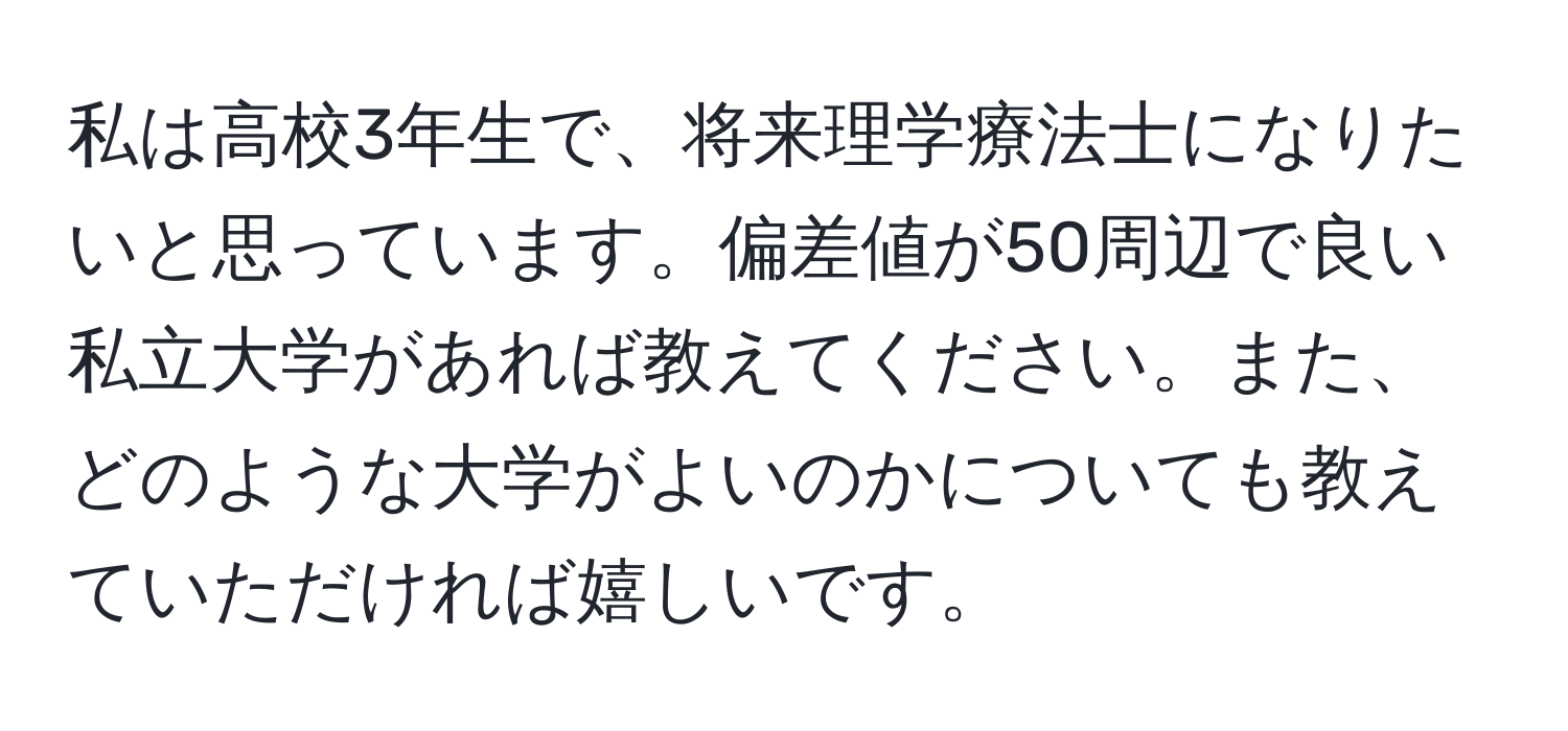 私は高校3年生で、将来理学療法士になりたいと思っています。偏差値が50周辺で良い私立大学があれば教えてください。また、どのような大学がよいのかについても教えていただければ嬉しいです。