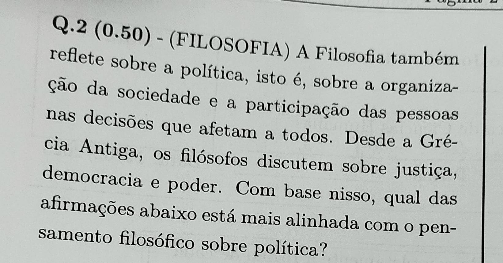 2 (0.50) - (FILOSOFIA) A Filosofia também 
reflete sobre a política, isto é, sobre a organiza- 
ção da sociedade e a participação das pessoas 
nas decisões que afetam a todos. Desde a Gré- 
cia Antiga, os filósofos discutem sobre justiça, 
democracia e poder. Com base nisso, qual das 
afirmações abaixo está mais alinhada com o pen- 
samento filosófico sobre política?