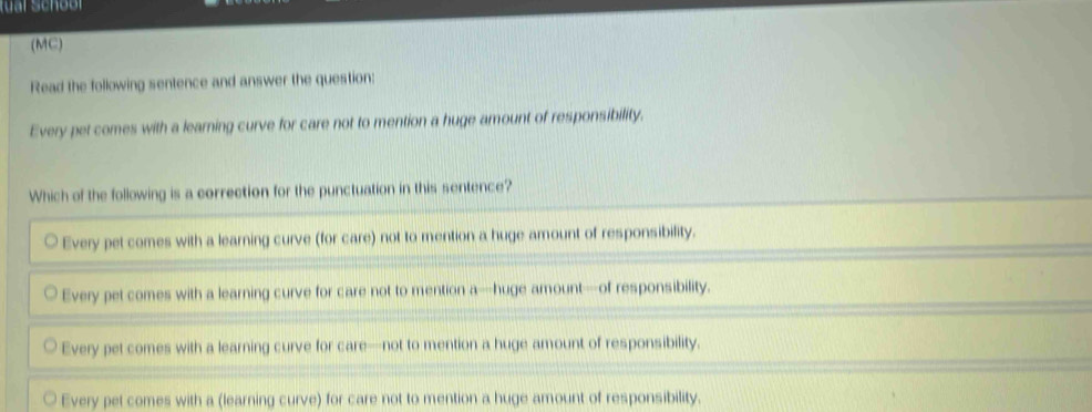 (MC)
Read the following sentence and answer the question:
Every pet comes with a learning curve for care not to mention a huge amount of responsibility.
Which of the following is a correction for the punctuation in this sentence?
Every pet comes with a learning curve (for care) not to mention a huge amount of responsibility.
Every pet comes with a learning curve for care not to mention a—huge amount—of responsibility.
Every pet comes with a learning curve for care—not to mention a huge amount of responsibility.
Every pet comes with a (learning curve) for care not to mention a huge amount of responsibility.