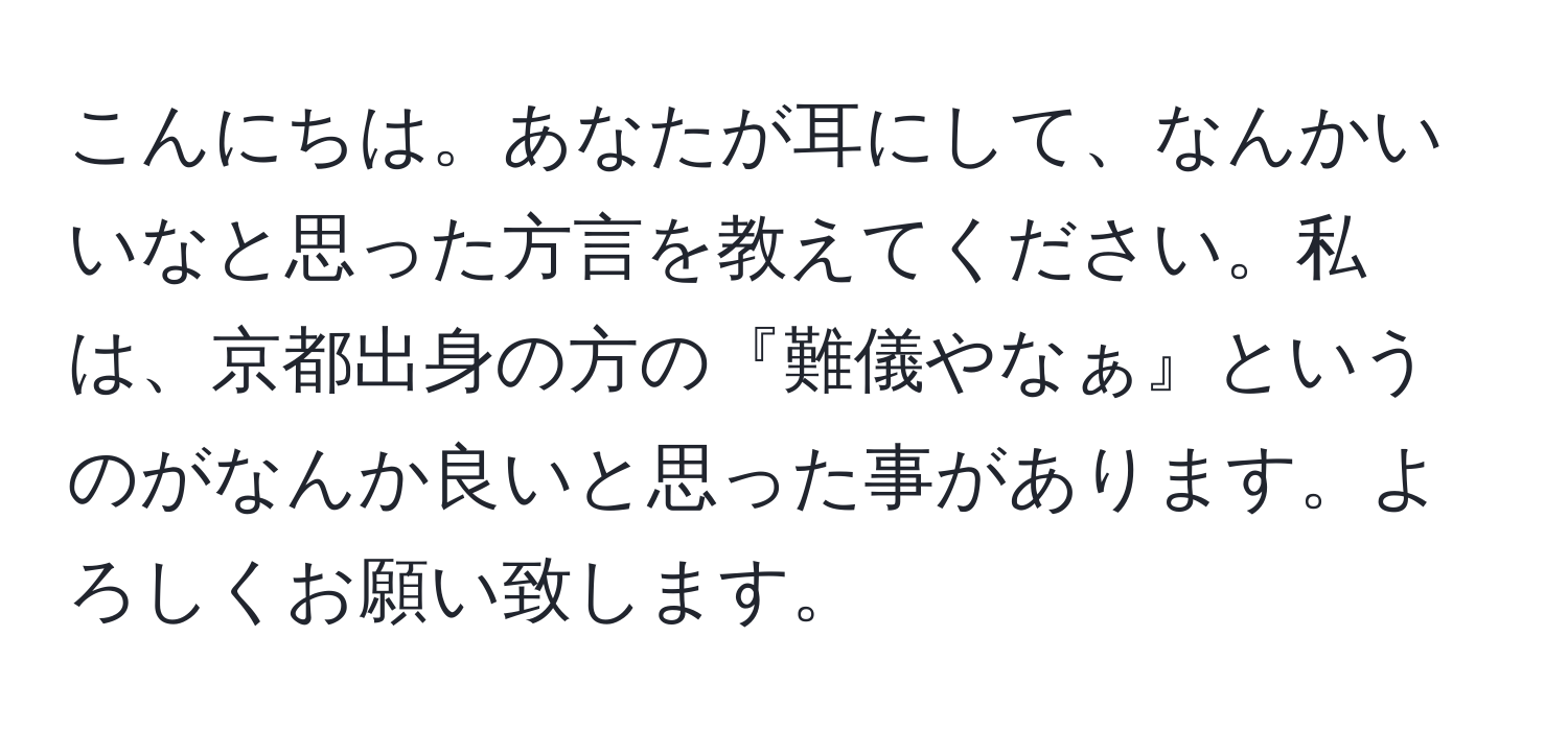 こんにちは。あなたが耳にして、なんかいいなと思った方言を教えてください。私は、京都出身の方の『難儀やなぁ』というのがなんか良いと思った事があります。よろしくお願い致します。