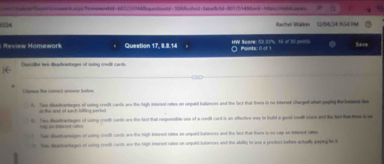 33%, 16 of 30 points Save
Points: 0 of 1
Dascribe two disadvantages of using credit cards
Choose the correct answer below
A. Two disadvantages of using credit cards are the high interest rates on unpaid balances and the fact that there is no interest charged when paying the balance due
at the end of each billing period
B. Twe disadvantages of using credit cards are the fact that responsible use of a credit card is an effective way to build a good credit score and the lar fhat them is no
cap on interest rates
Twe disadvantages of using credit cards are the high interest rates on unpaid balances and the fact that there is no cap on interest rates. Twe disadvantages of using credit cards are the high interest rates on unpaid balances and the ability to use a product before actually paying fo t