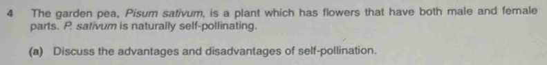 The garden pea, Pisum sativum, is a plant which has flowers that have both male and female 
parts. P sativum is naturally self-pollinating. 
(a) Discuss the advantages and disadvantages of self-pollination.