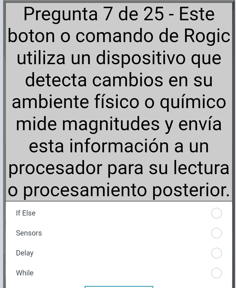 Pregunta 7 de 25 - Este 
boton o comando de Rogic 
utiliza un dispositivo que 
detecta cambios en su 
ambiente físico o químico 
mide magnitudes y envía 
esta información a un 
procesador para su lectura 
o procesamiento posterior. 
If Else 
Sensors 
Delay 
While