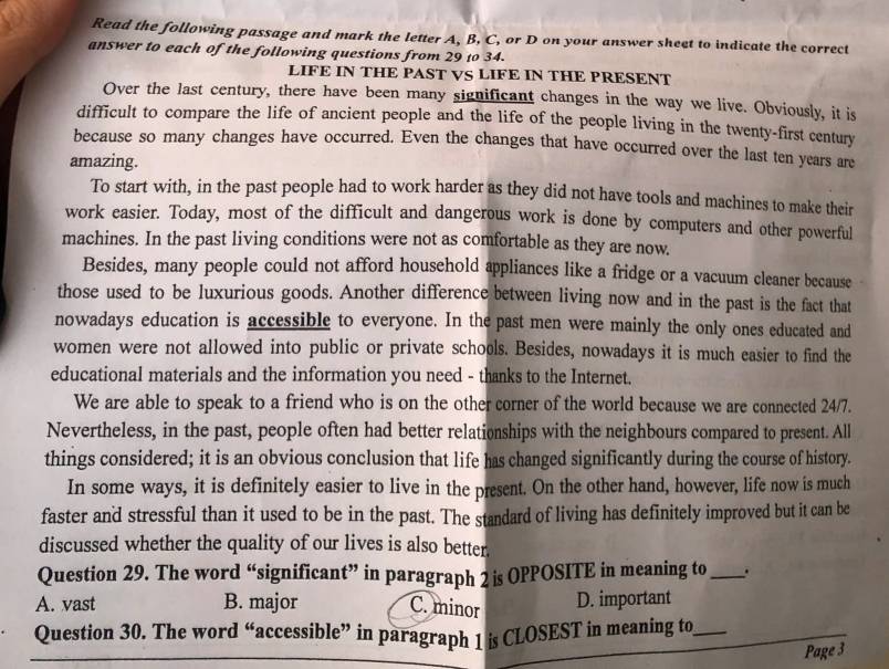 Read the following passage and mark the letter A, B, C, or D on your answer sheet to indicate the correct
answer to each of the following questions from 29 t0 34.
LIFE IN THE PAST VS LIFE IN THE PRESENT
Over the last century, there have been many significant changes in the way we live. Obviously, it is
difficult to compare the life of ancient people and the life of the people living in the twenty-first century
because so many changes have occurred. Even the changes that have occurred over the last ten years are
amazing.
To start with, in the past people had to work harder as they did not have tools and machines to make their
work easier. Today, most of the difficult and dangerous work is done by computers and other powerful
machines. In the past living conditions were not as comfortable as they are now.
Besides, many people could not afford household appliances like a fridge or a vacuum cleaner because
those used to be luxurious goods. Another difference between living now and in the past is the fact that
nowadays education is accessible to everyone. In the past men were mainly the only ones educated and
women were not allowed into public or private schools. Besides, nowadays it is much easier to find the
educational materials and the information you need - thanks to the Internet.
We are able to speak to a friend who is on the other corner of the world because we are connected 24/7.
Nevertheless, in the past, people often had better relationships with the neighbours compared to present. All
things considered; it is an obvious conclusion that life has changed significantly during the course of history.
In some ways, it is definitely easier to live in the present. On the other hand, however, life now is much
faster and stressful than it used to be in the past. The standard of living has definitely improved but it can be
discussed whether the quality of our lives is also better
Question 29. The word “significant” in paragraph 2 is OPPOSITE in meaning to _.
A. vast B. major C. minor D. important
Question 30. The word “accessible” in paragraph 1 is CLOSEST in meaning to_
Page 3