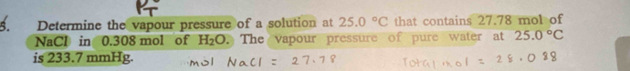 Determine the vapour pressure of a solution at 25.0°C that contains 27.78 mol of 
NaCl in 0.308 mol of H_2O The vapour pressure of pure water at 25.0°C
is 233.7 mmHg.