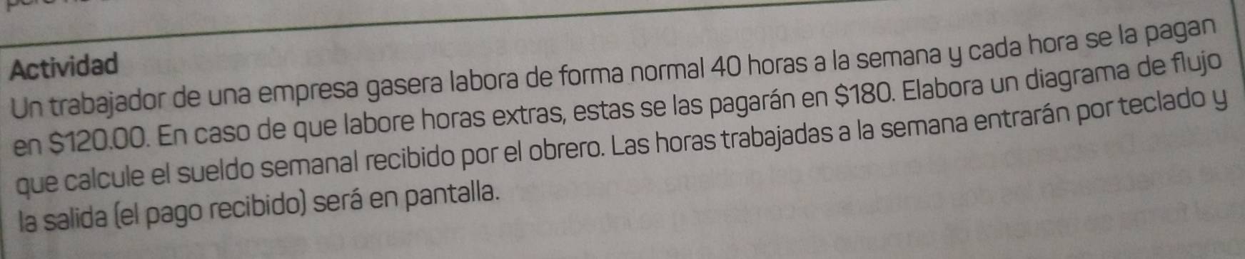 Actividad 
Un trabajador de una empresa gasera labora de forma normal 40 horas a la semana y cada hora se la pagan 
en $120.00. En caso de que labore horas extras, estas se las pagarán en $180. Elabora un diagrama de flujo 
que calcule el sueldo semanal recibido por el obrero. Las horas trabajadas a la semana entrarán por teclado y 
la salida (el pago recibido) será en pantalla.