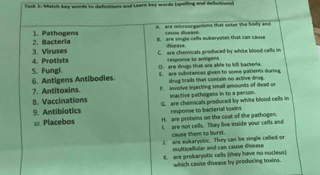 Task 1: Match key words to definitions and Learn key words (speñling and definitions)
A. are microorganisms that enter the body and
1. Pathogens cause disease.
2. Bactería B. are single cells eukaryotes that can cause
3. Viruses disease.
4. Protists C. are chemicals produced by white blood cells in
response to antigens
5. Fungi. D. are drugs that are able to kill bacteria.
6. Antigens Antibodies. E. are substances given to some patients during
drug trails that contain no active drug.
7. Antitoxins. F. involve injecting small amounts of dead or
8. Vaccinations inactive pathogens in to a person.
9. Antibiotics G. are chemicals produced by white blood cells in
response to bacterial toxins
10. Placebos H. are proteins on the coat of the pathogen.
1. are not cells. They live inside your cells and
cause them to burst.
J. are eukaryotic. They can be single celled or
multicellular and can cause disease
K. are prokaryotic cells (they have no nucleus)
which cause disease by producing toxins.