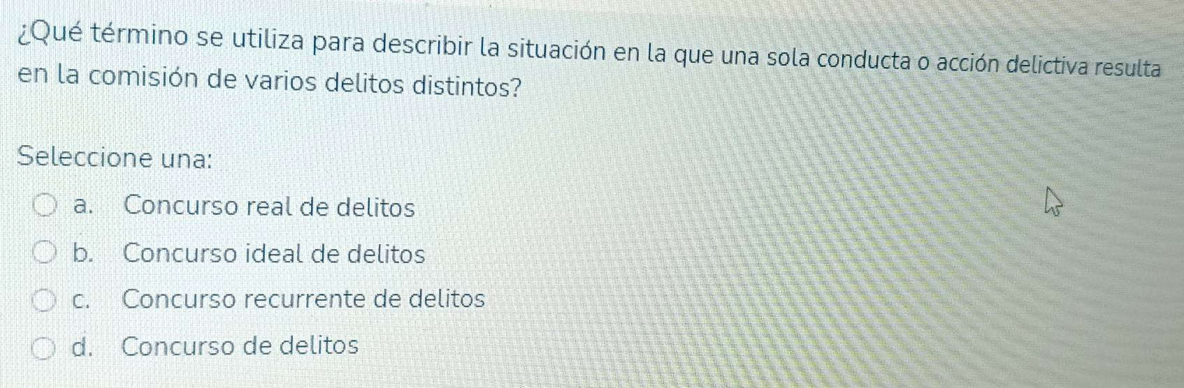 ¿Qué término se utiliza para describir la situación en la que una sola conducta o acción delictiva resulta
en la comisión de varios delitos distintos?
Seleccione una:
a. Concurso real de delitos
b. Concurso ideal de delitos
c. Concurso recurrente de delitos
d. Concurso de delitos