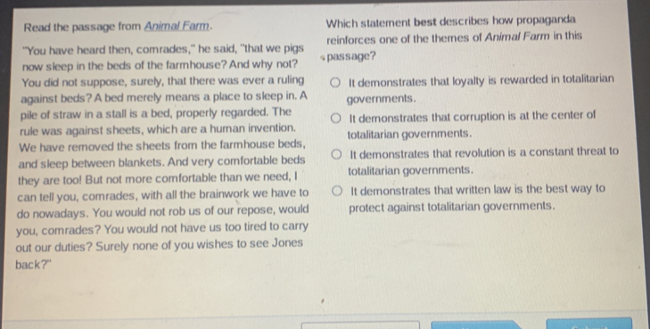 Read the passage from Animal Farm. Which statement best describes how propaganda
"You have heard then, comrades," he said, "that we pigs reinforces one of the themes of Animal Farm in this
now sleep in the beds of the farmhouse? And why not? passage?
You did not suppose, surely, that there was ever a ruling It demonstrates that loyalty is rewarded in totalitarian
against beds? A bed merely means a place to sleep in. A governments.
pile of straw in a stall is a bed, properly regarded. The
rule was against sheets, which are a human invention. It demonstrates that corruption is at the center of
We have removed the sheets from the farmhouse beds, totalitarian governments.
and sleep between blankets. And very comfortable beds It demonstrates that revolution is a constant threat to
they are too! But not more comfortable than we need, I totalitarian governments.
can tell you, comrades, with all the brainwork we have to It demonstrates that written law is the best way to
do nowadays. You would not rob us of our repose, would protect against totalitarian governments.
you, comrades? You would not have us too tired to carry
out our duties? Surely none of you wishes to see Jones
back?"