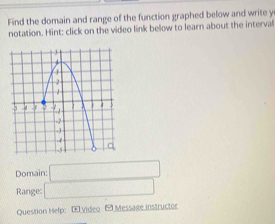 Find the domain and range of the function graphed below and write y
notation. Hint: click on the video link below to learn about the interval 
Domain: □ 
Range: □ 
Question Help: Video Message instructor