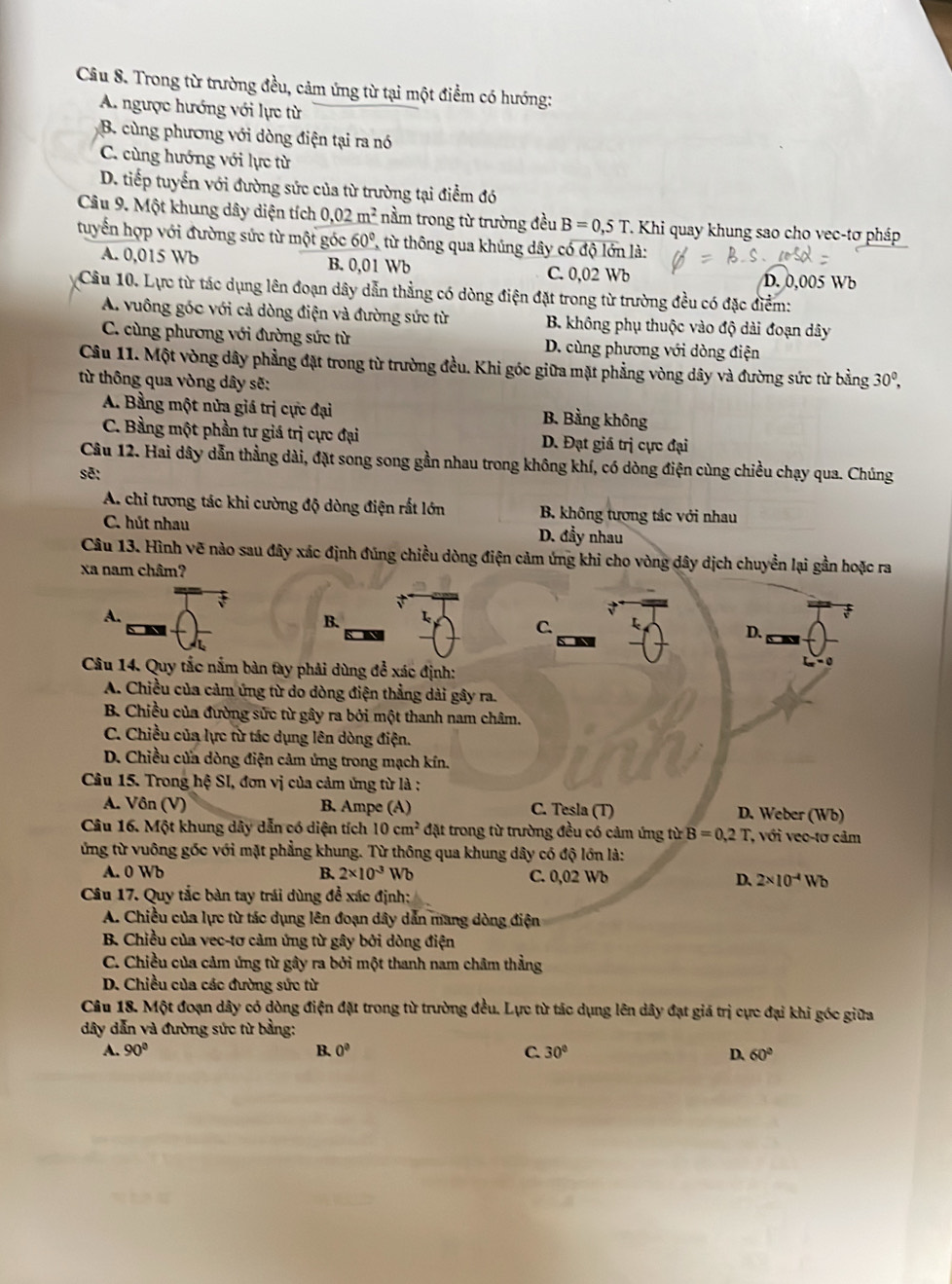 Trong từ trường đều, cảm ứng từ tại một điểm có hướng:
A. ngược hướng với lực từ
B. cùng phương với dòng điện tại ra nó
C. cùng hướng với lực từ
D. tiếp tuyển với đường sức của từ trường tại điểm đó
Câu 9. Một khung dây diện tích 0.02m^2 nằm trong từ trường đều B=0,5T T. Khi quay khung sao cho vec-tơ pháp
tuyển hợp với đường sức từ một góc 60° từ thông qua khủng dây có độ lớn là:
A. 0,015 Wb B. 0,01 Wb C. 0,02 Wb D. 0,005 Wb
Câu 10. Lực từ tác dụng lên đoạn dây dẫn thẳng có dòng điện đặt trong từ trường đều có đặc điểm:
A. vuông góc với cả dòng điện và đường sức từ B. không phụ thuộc vào độ dài đoạn dây
C. cùng phương với đường sức từ D. cùng phương với dòng điện
Câu 11. Một vòng dây phẳng đặt trong từ trường đều. Khi góc giữa mặt phẳng vòng dây và đường sức từ bằng
từ thông qua vòng dây sẽ: 30^0,
A. Bằng một nửa giá trị cực đại B. Bằng không
C. Bằng một phần tư giá trị cực đại D. Đạt giá trị cực đại
Câu 12. Hai dây dẫn thẳng dài, đặt song song gần nhau trong không khí, có dòng điện cùng chiều chạy qua. Chúng
sẽ:
A. chi tương tác khi cường độ dòng điện rất lớn B. không tượng tác với nhau
C. hút nhau D. đầy nhau
Câu 13. Hình vẽ nào sau đây xác định đúng chiều dòng điện cảm ứng khi cho vòng dây dịch chuyển lại gần hoặc ra
xa nam châm?
A.
B. 1
C.
D.
Câu 14. Quy tắc nằm bàn tay phải dùng để xác định:
A. Chiều của cảm ứng từ do dòng điện thẳng dải gây ra.
B. Chiều của đường sức từ gây ra bởi một thanh nam châm.
C. Chiều của lực từ tác dụng lên dòng điện.
D. Chiều cửa dòng điện cảm ứng trong mạch kín.
Câu 15. Trong hệ SI, đơn vị của cảm ứng từ là :
A. Vôn (V) B. Ampe (A) C. Tesla (T) D. Weber (Wb)
Câu 16. Một khung dây dẫn có diện tích 10cm^2 đặt trong từ trường đều có cảm ứng từ B=0,2T, *, với veo-tơ cảm
ứng từ vuông gốc với mặt phẳng khung. Từ thông qua khung dây có độ lớn là:
A. 0 Wb B. 2* 10^(-3) Wd C. 0,02 Wb D. 2* 10^(-4)Wb
Câu 17. Quy tắc bàn tay trái dùng đề xác định:
A. Chiều của lực từ tác dụng lên đoạn dây dẫn mang dòng điện
B. Chiều của vec-tơ cảm ứng từ gây bởi dòng điện
C. Chiều của cảm ứng từ gây ra bởi một thanh nam châm thẳng
D. Chiều của các đường sức từ
Câu 18. Một đoạn dây có dòng điện đặt trong từ trường đều. Lực từ tác dụng lên dây đạt giá trị cực đại khi góc giữa
dây dẫn và đường sức từ bằng:
A. 90° B. 0^0 C. 30° D. 60°