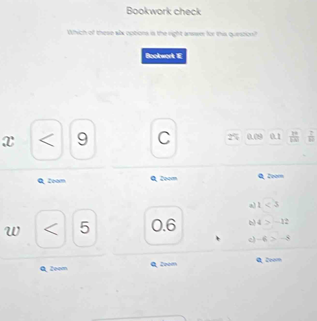 Bookwork check
Which of these six options is the right answer for this question?
Bookwork 1E
x < 9 C 0.09 0.1  2^0/b(x)   2/b2 
2
Zoorn Q Zoom Zoorn
a) 1<5</tex>
W < 5</tex>
0.6
o 4>-12
-6>-8
Zoom Zoom Q. Zoor