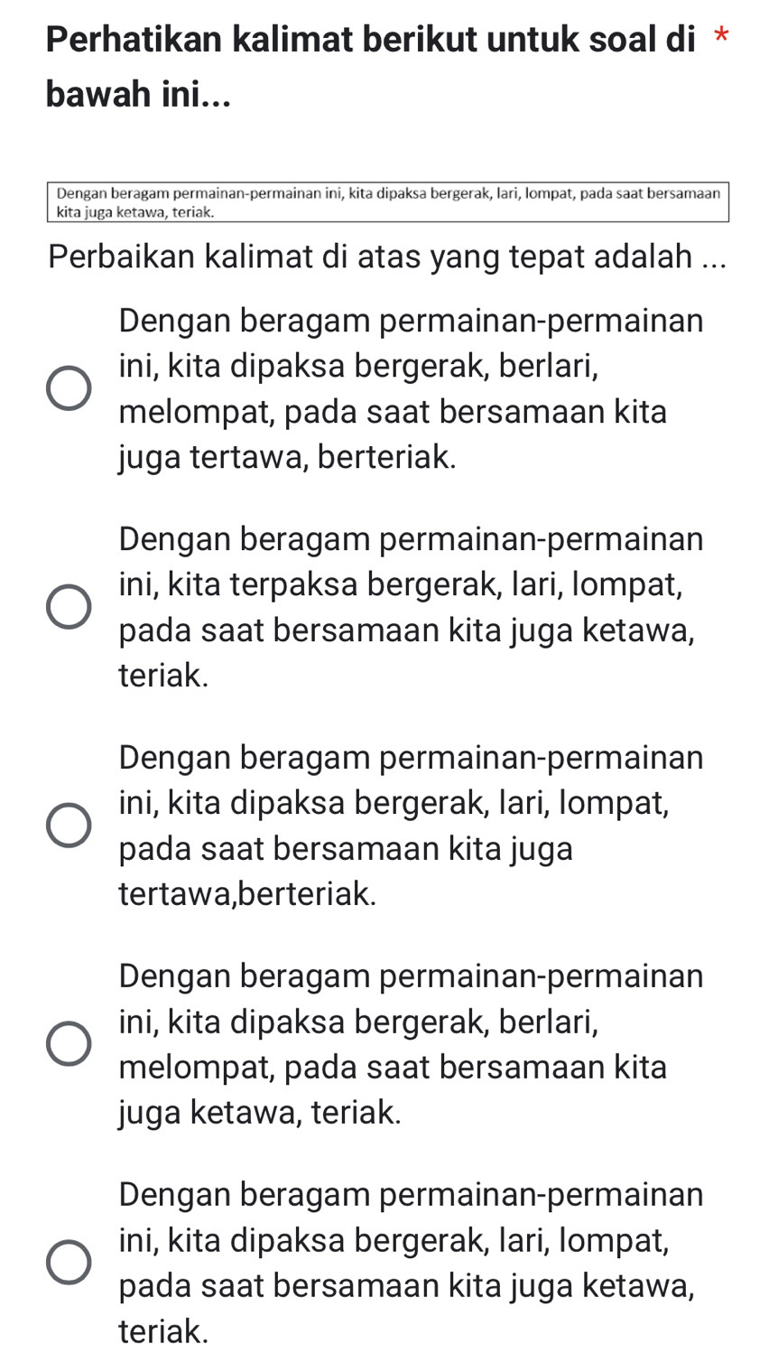 Perhatikan kalimat berikut untuk soal di *
bawah ini...
Dengan beragam permainan-permainan ini, kita dipaksa bergerak, lari, lompat, pada saat bersamaan
kita juga ketawa, teriak.
Perbaikan kalimat di atas yang tepat adalah ...
Dengan beragam permainan-permainan
ini, kita dipaksa bergerak, berlari,
melompat, pada saat bersamaan kita
juga tertawa, berteriak.
Dengan beragam permainan-permainan
ini, kita terpaksa bergerak, lari, lompat,
pada saat bersamaan kita juga ketawa,
teriak.
Dengan beragam permainan-permainan
ini, kita dipaksa bergerak, lari, lompat,
pada saat bersamaan kita juga
tertawa,berteriak.
Dengan beragam permainan-permainan
ini, kita dipaksa bergerak, berlari,
melompat, pada saat bersamaan kita
juga ketawa, teriak.
Dengan beragam permainan-permainan
ini, kita dipaksa bergerak, lari, lompat,
pada saat bersamaan kita juga ketawa,
teriak.