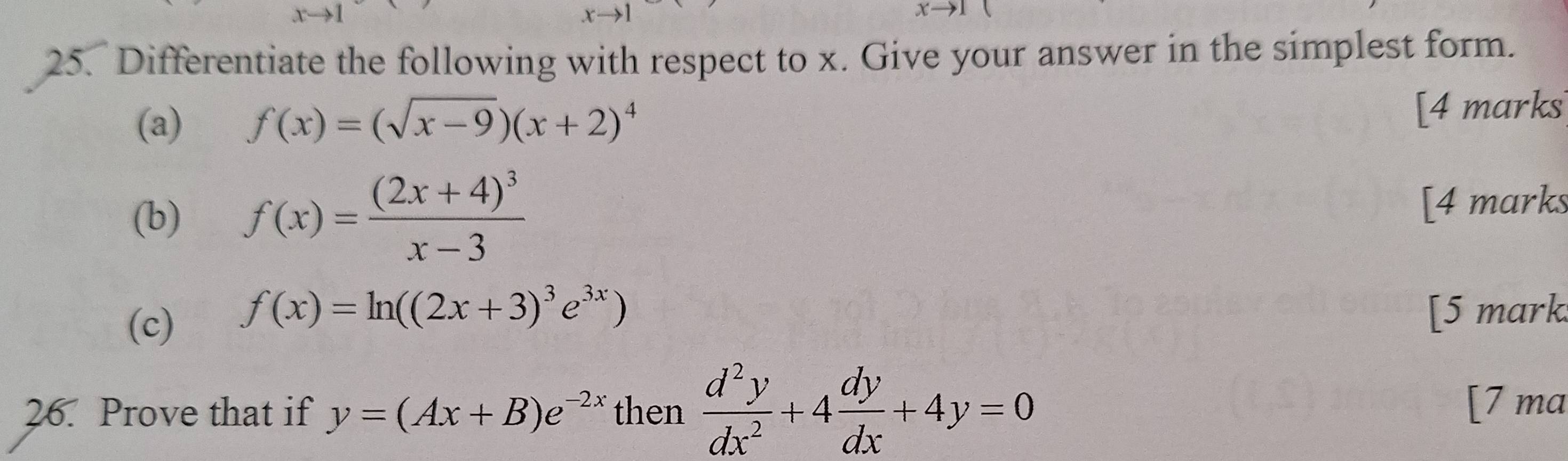 Differentiate the following with respect to x. Give your answer in the simplest form. 
(a) f(x)=(sqrt(x-9))(x+2)^4 [4 marks 
(b) f(x)=frac (2x+4)^3x-3 [4 marks
f(x)=ln ((2x+3)^3e^(3x))
(c) [5 mark. 
26. Prove that if y=(Ax+B)e^(-2x) then  d^2y/dx^2 +4 dy/dx +4y=0 [7 ma