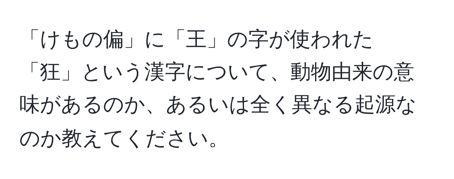 「けもの偏」に「王」の字が使われた「狂」という漢字について、動物由来の意味があるのか、あるいは全く異なる起源なのか教えてください。