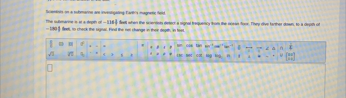 Scientists on a submarine are investigating Earth's magnetic field.
The submarine is at a depth of -116 2/7  feet when the scientists detect a signal frequency from the ocean floor. They dive farther down, to a depth of
-180 4/7  feet, to check the signal. Find the net change in their depth, in feet.