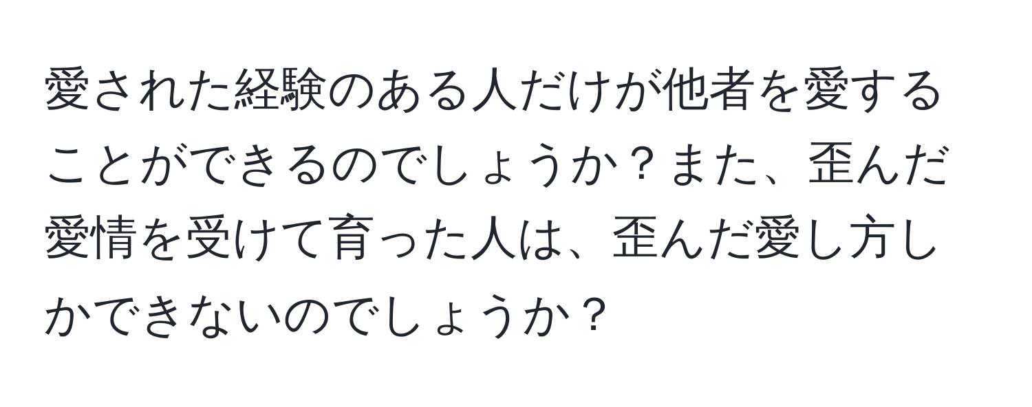 愛された経験のある人だけが他者を愛することができるのでしょうか？また、歪んだ愛情を受けて育った人は、歪んだ愛し方しかできないのでしょうか？